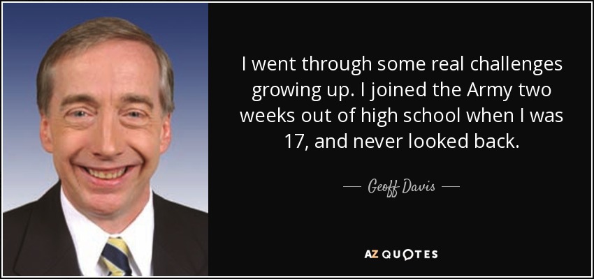 I went through some real challenges growing up. I joined the Army two weeks out of high school when I was 17, and never looked back. - Geoff Davis