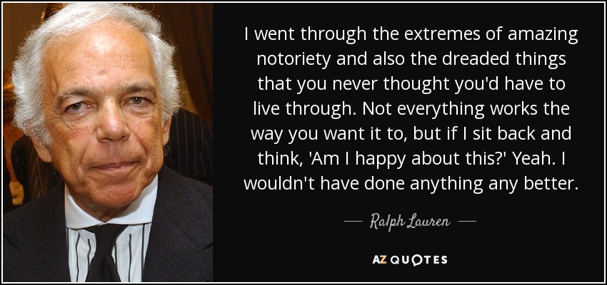 I went through the extremes of amazing notoriety and also the dreaded things that you never thought you'd have to live through. Not everything works the way you want it to, but if I sit back and think, 'Am I happy about this?' Yeah. I wouldn't have done anything any better. - Ralph Lauren