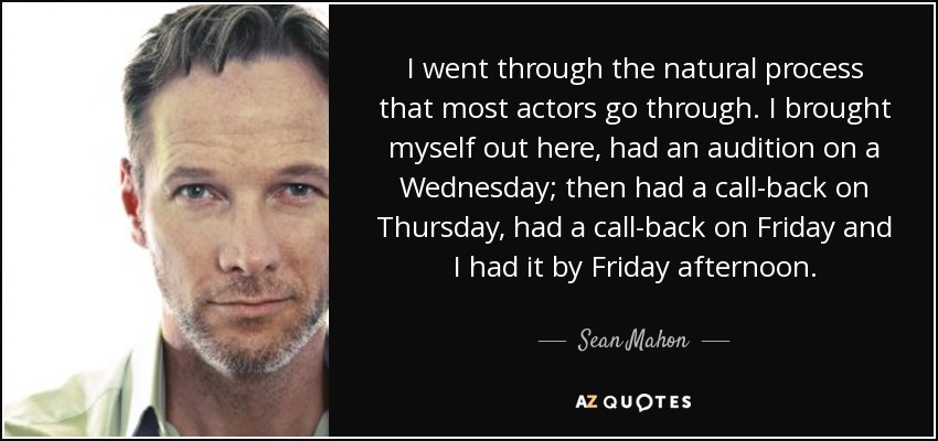 I went through the natural process that most actors go through. I brought myself out here, had an audition on a Wednesday; then had a call-back on Thursday, had a call-back on Friday and I had it by Friday afternoon. - Sean Mahon