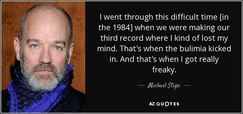 I went through this difficult time [in the 1984] when we were making our third record where I kind of lost my mind. That's when the bulimia kicked in. And that's when I got really freaky. - Michael Stipe