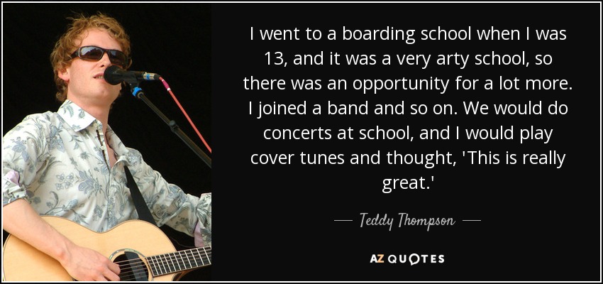I went to a boarding school when I was 13, and it was a very arty school, so there was an opportunity for a lot more. I joined a band and so on. We would do concerts at school, and I would play cover tunes and thought, 'This is really great.' - Teddy Thompson