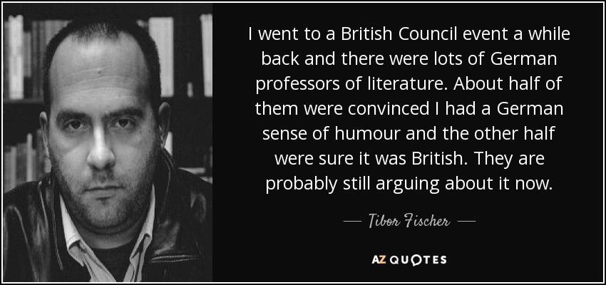 I went to a British Council event a while back and there were lots of German professors of literature. About half of them were convinced I had a German sense of humour and the other half were sure it was British. They are probably still arguing about it now. - Tibor Fischer