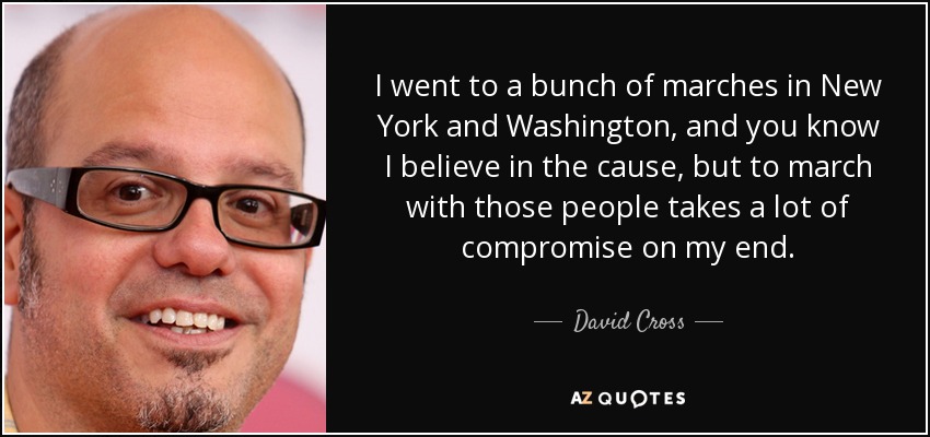 I went to a bunch of marches in New York and Washington, and you know I believe in the cause, but to march with those people takes a lot of compromise on my end. - David Cross