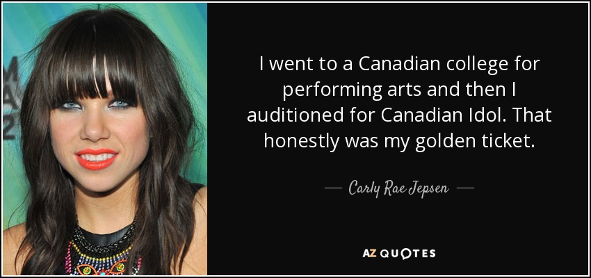 I went to a Canadian college for performing arts and then I auditioned for Canadian Idol. That honestly was my golden ticket. - Carly Rae Jepsen