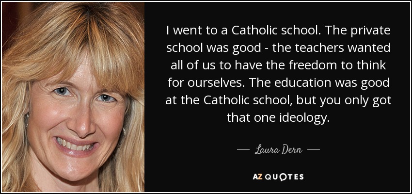 I went to a Catholic school. The private school was good - the teachers wanted all of us to have the freedom to think for ourselves. The education was good at the Catholic school, but you only got that one ideology. - Laura Dern
