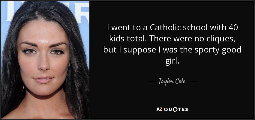 I went to a Catholic school with 40 kids total. There were no cliques, but I suppose I was the sporty good girl. - Taylor Cole
