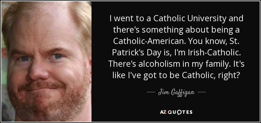 I went to a Catholic University and there's something about being a Catholic-American. You know, St. Patrick's Day is, I'm Irish-Catholic. There's alcoholism in my family. It's like I've got to be Catholic, right? - Jim Gaffigan