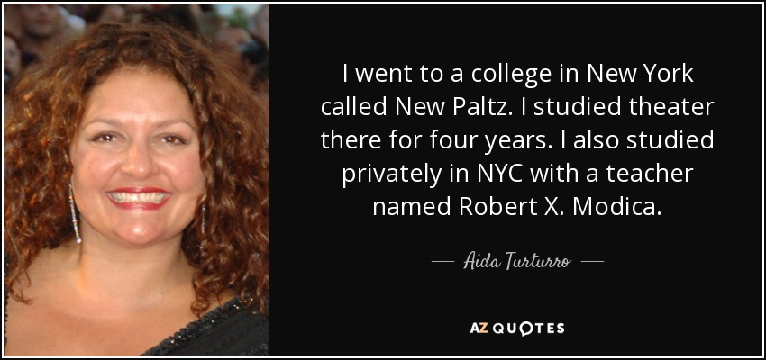 I went to a college in New York called New Paltz. I studied theater there for four years. I also studied privately in NYC with a teacher named Robert X. Modica. - Aida Turturro