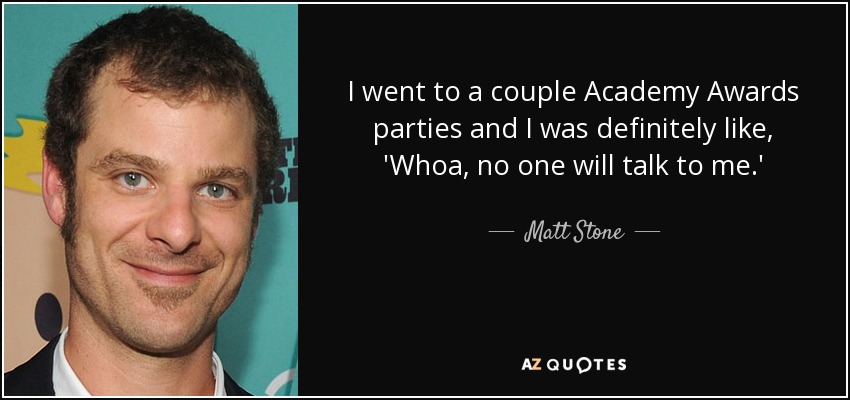 I went to a couple Academy Awards parties and I was definitely like, 'Whoa, no one will talk to me.' - Matt Stone