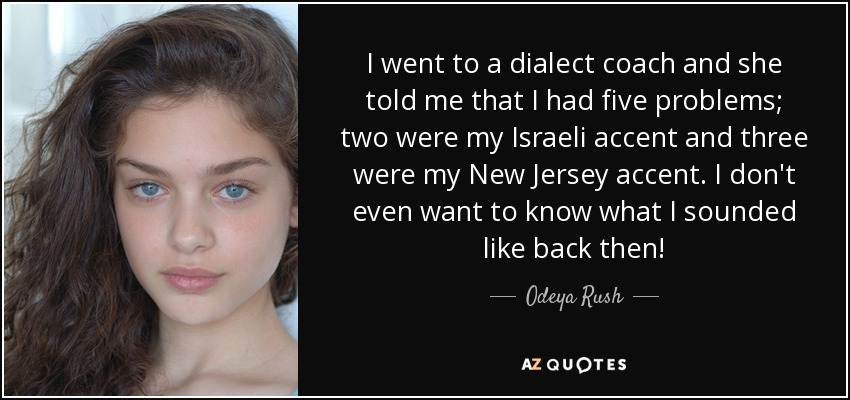 I went to a dialect coach and she told me that I had five problems; two were my Israeli accent and three were my New Jersey accent. I don't even want to know what I sounded like back then! - Odeya Rush