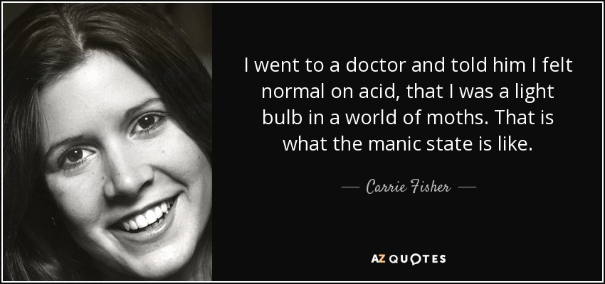 I went to a doctor and told him I felt normal on acid, that I was a light bulb in a world of moths. That is what the manic state is like. - Carrie Fisher