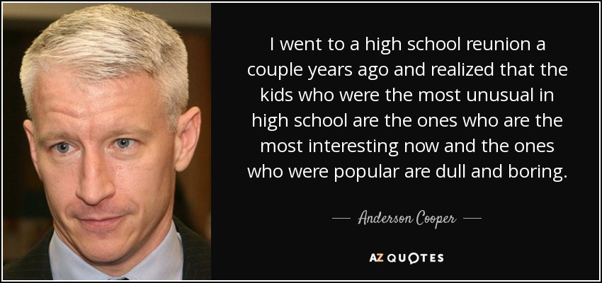 I went to a high school reunion a couple years ago and realized that the kids who were the most unusual in high school are the ones who are the most interesting now and the ones who were popular are dull and boring. - Anderson Cooper
