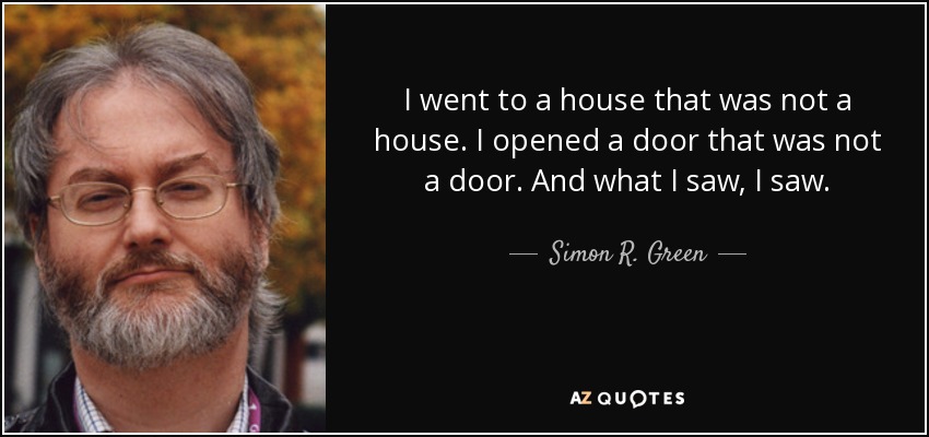 I went to a house that was not a house. I opened a door that was not a door. And what I saw, I saw. - Simon R. Green