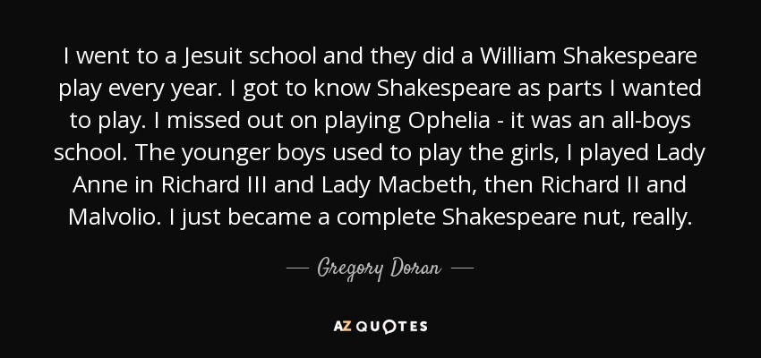 I went to a Jesuit school and they did a William Shakespeare play every year. I got to know Shakespeare as parts I wanted to play. I missed out on playing Ophelia - it was an all-boys school. The younger boys used to play the girls, I played Lady Anne in Richard III and Lady Macbeth, then Richard II and Malvolio. I just became a complete Shakespeare nut, really. - Gregory Doran