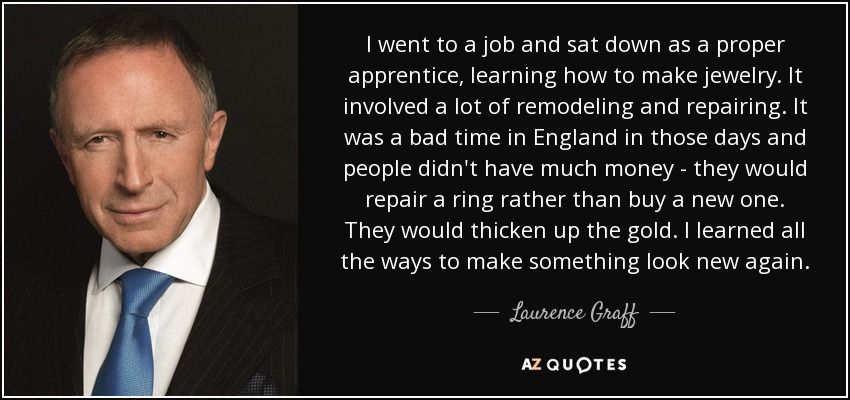 I went to a job and sat down as a proper apprentice, learning how to make jewelry. It involved a lot of remodeling and repairing. It was a bad time in England in those days and people didn't have much money - they would repair a ring rather than buy a new one. They would thicken up the gold. I learned all the ways to make something look new again. - Laurence Graff