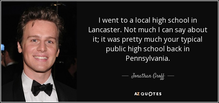 I went to a local high school in Lancaster. Not much I can say about it; it was pretty much your typical public high school back in Pennsylvania. - Jonathan Groff