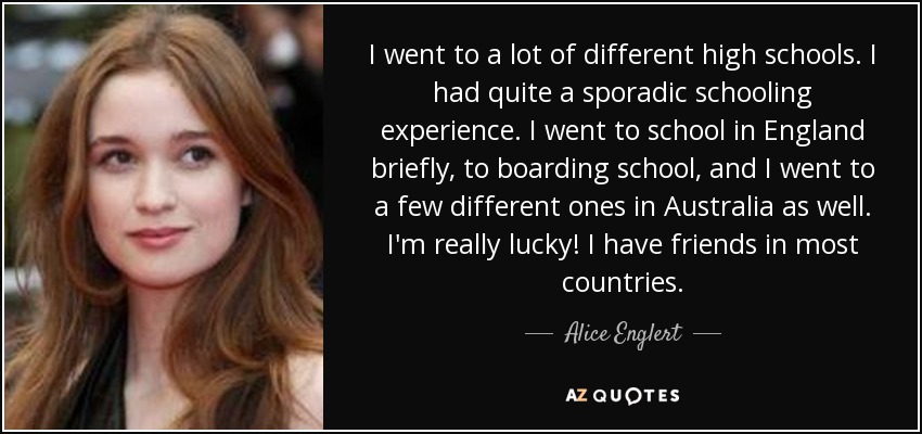 I went to a lot of different high schools. I had quite a sporadic schooling experience. I went to school in England briefly, to boarding school, and I went to a few different ones in Australia as well. I'm really lucky! I have friends in most countries. - Alice Englert