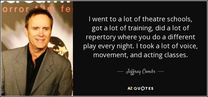 I went to a lot of theatre schools, got a lot of training, did a lot of repertory where you do a different play every night. I took a lot of voice, movement, and acting classes. - Jeffrey Combs
