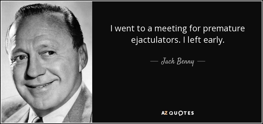 I went to a meeting for premature ejactulators. I left early. - Jack Benny