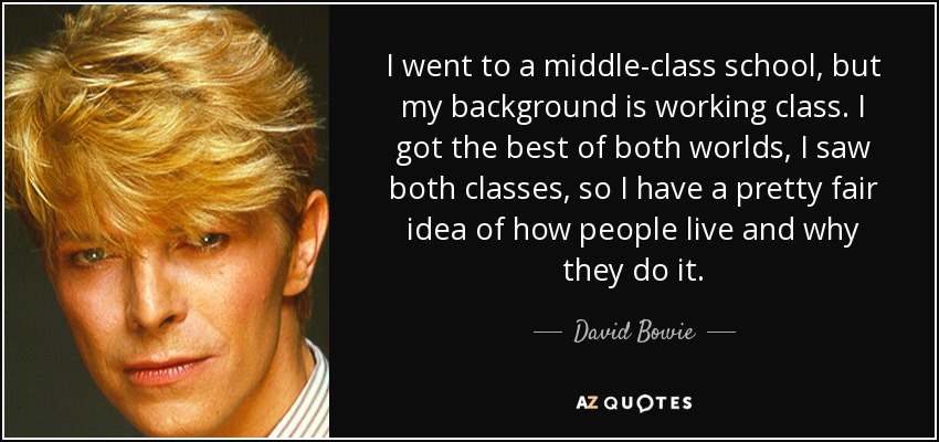 I went to a middle-class school, but my background is working class. I got the best of both worlds, I saw both classes, so I have a pretty fair idea of how people live and why they do it. - David Bowie