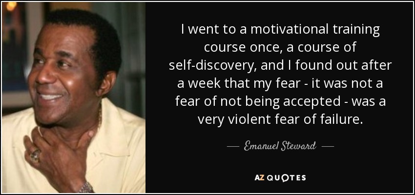 I went to a motivational training course once, a course of self-discovery, and I found out after a week that my fear - it was not a fear of not being accepted - was a very violent fear of failure. - Emanuel Steward