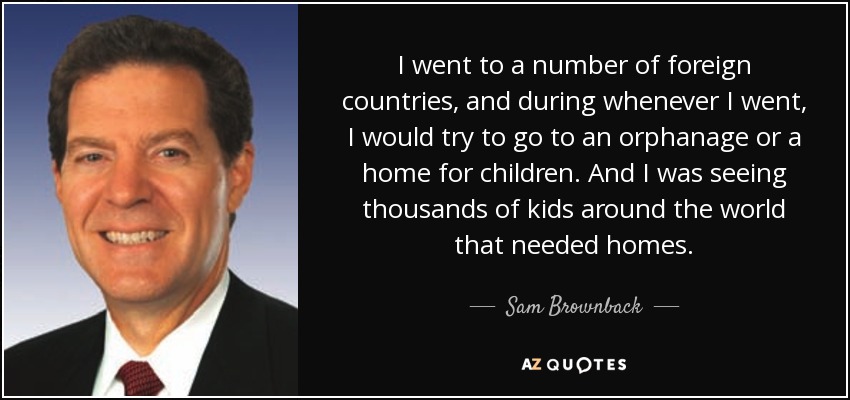 I went to a number of foreign countries, and during whenever I went, I would try to go to an orphanage or a home for children. And I was seeing thousands of kids around the world that needed homes. - Sam Brownback