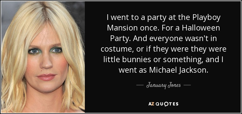 I went to a party at the Playboy Mansion once. For a Halloween Party. And everyone wasn't in costume, or if they were they were little bunnies or something, and I went as Michael Jackson. - January Jones