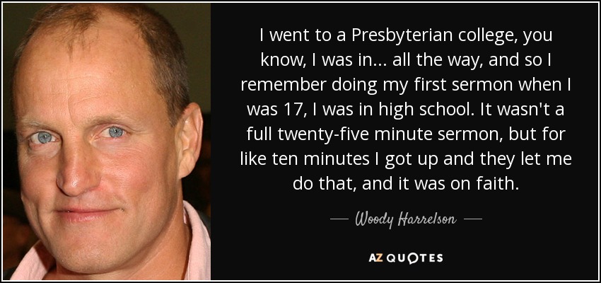 I went to a Presbyterian college, you know, I was in... all the way, and so I remember doing my first sermon when I was 17, I was in high school. It wasn't a full twenty-five minute sermon, but for like ten minutes I got up and they let me do that, and it was on faith. - Woody Harrelson