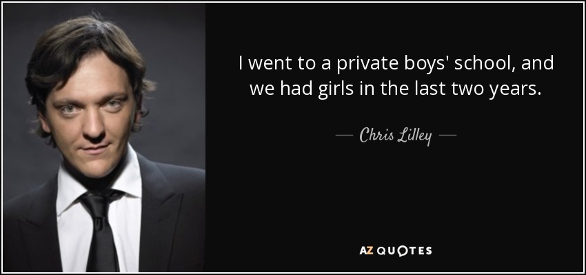 I went to a private boys' school, and we had girls in the last two years. - Chris Lilley
