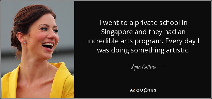 I went to a private school in Singapore and they had an incredible arts program. Every day I was doing something artistic. - Lynn Collins