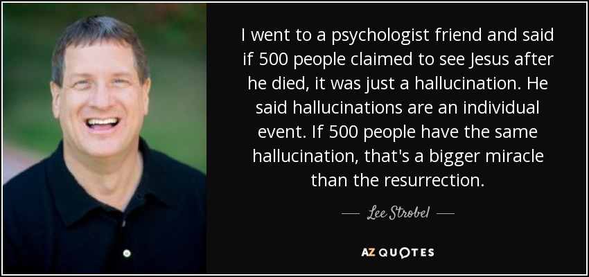 I went to a psychologist friend and said if 500 people claimed to see Jesus after he died, it was just a hallucination. He said hallucinations are an individual event. If 500 people have the same hallucination, that's a bigger miracle than the resurrection. - Lee Strobel