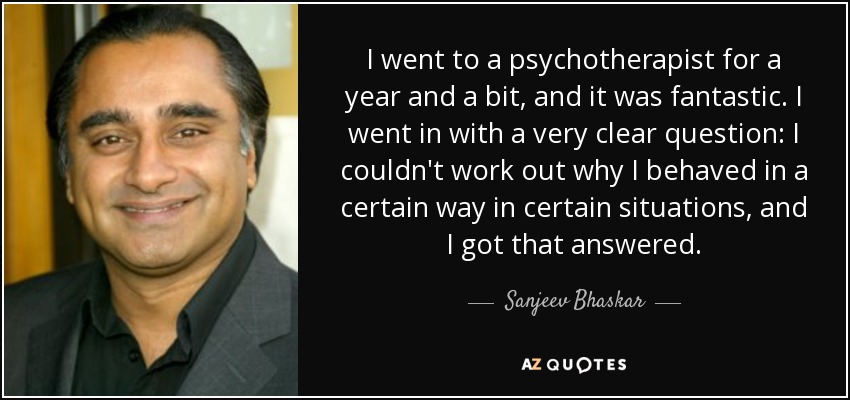 I went to a psychotherapist for a year and a bit, and it was fantastic. I went in with a very clear question: I couldn't work out why I behaved in a certain way in certain situations, and I got that answered. - Sanjeev Bhaskar