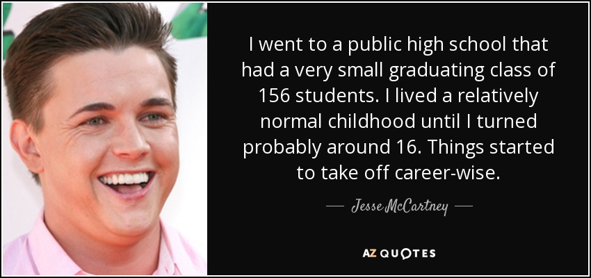 I went to a public high school that had a very small graduating class of 156 students. I lived a relatively normal childhood until I turned probably around 16. Things started to take off career-wise. - Jesse McCartney