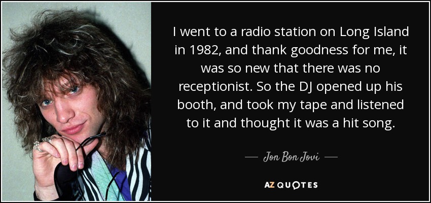 I went to a radio station on Long Island in 1982, and thank goodness for me, it was so new that there was no receptionist. So the DJ opened up his booth, and took my tape and listened to it and thought it was a hit song. - Jon Bon Jovi