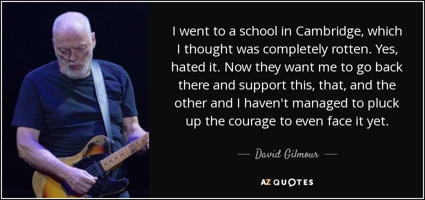 I went to a school in Cambridge, which I thought was completely rotten. Yes, hated it. Now they want me to go back there and support this, that, and the other and I haven't managed to pluck up the courage to even face it yet. - David Gilmour