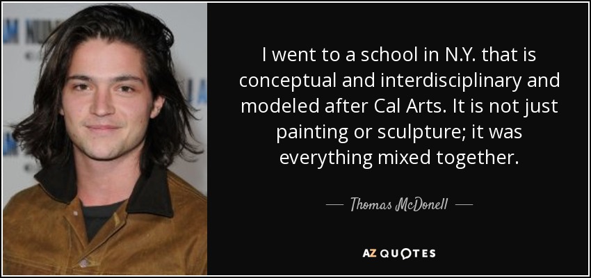 I went to a school in N.Y. that is conceptual and interdisciplinary and modeled after Cal Arts. It is not just painting or sculpture; it was everything mixed together. - Thomas McDonell