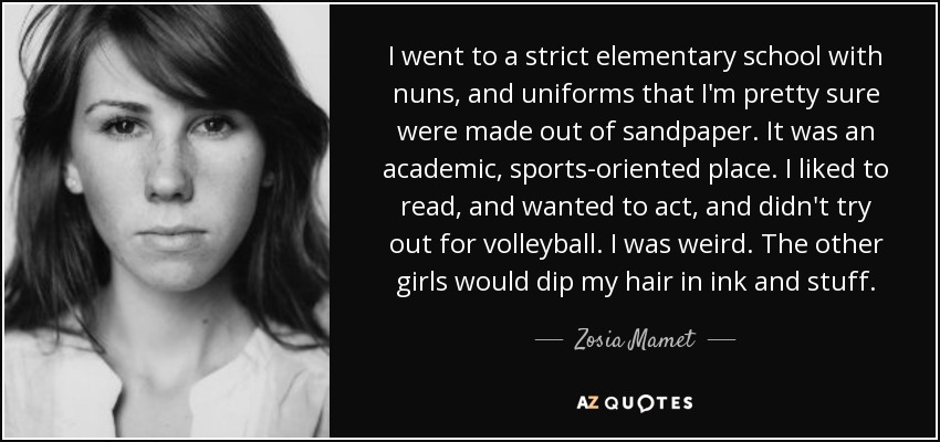 I went to a strict elementary school with nuns, and uniforms that I'm pretty sure were made out of sandpaper. It was an academic, sports-oriented place. I liked to read, and wanted to act, and didn't try out for volleyball. I was weird. The other girls would dip my hair in ink and stuff. - Zosia Mamet