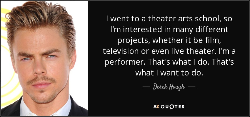 I went to a theater arts school, so I'm interested in many different projects, whether it be film, television or even live theater. I'm a performer. That's what I do. That's what I want to do. - Derek Hough