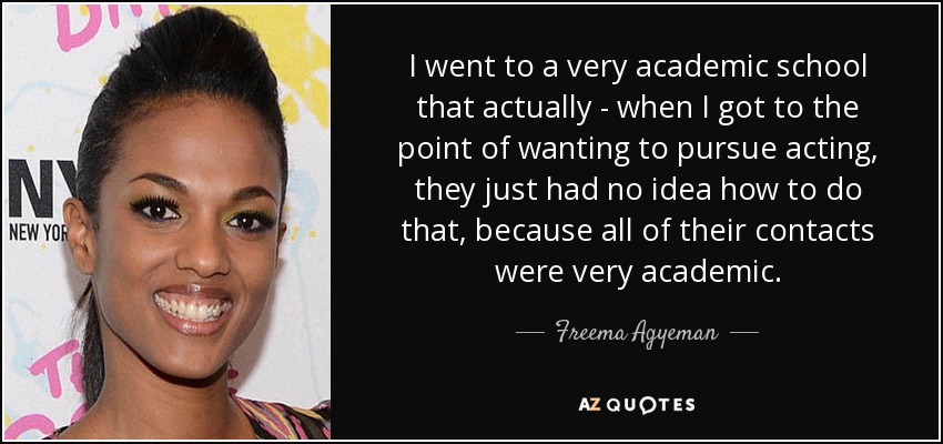 I went to a very academic school that actually - when I got to the point of wanting to pursue acting, they just had no idea how to do that, because all of their contacts were very academic. - Freema Agyeman
