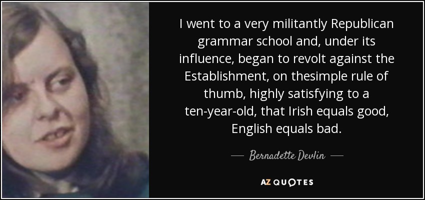 I went to a very militantly Republican grammar school and, under its influence, began to revolt against the Establishment, on thesimple rule of thumb, highly satisfying to a ten-year-old, that Irish equals good, English equals bad. - Bernadette Devlin