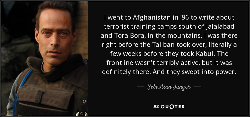 I went to Afghanistan in '96 to write about terrorist training camps south of Jalalabad and Tora Bora, in the mountains. I was there right before the Taliban took over, literally a few weeks before they took Kabul. The frontline wasn't terribly active, but it was definitely there. And they swept into power. - Sebastian Junger