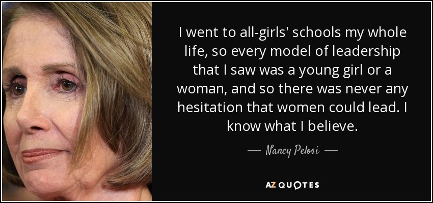 I went to all-girls' schools my whole life, so every model of leadership that I saw was a young girl or a woman, and so there was never any hesitation that women could lead. I know what I believe. - Nancy Pelosi