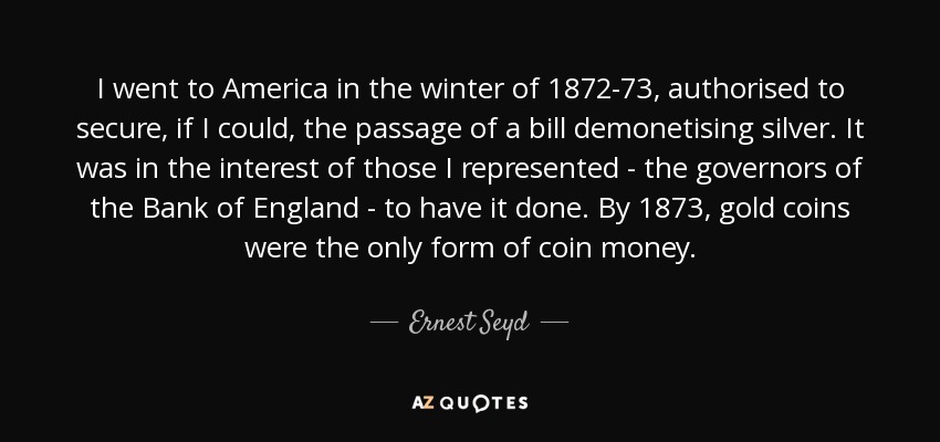 I went to America in the winter of 1872-73, authorised to secure, if I could, the passage of a bill demonetising silver. It was in the interest of those I represented - the governors of the Bank of England - to have it done. By 1873, gold coins were the only form of coin money. - Ernest Seyd