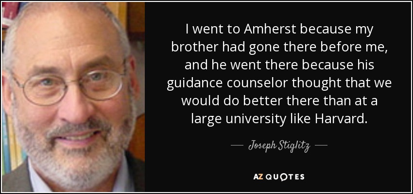 I went to Amherst because my brother had gone there before me, and he went there because his guidance counselor thought that we would do better there than at a large university like Harvard. - Joseph Stiglitz