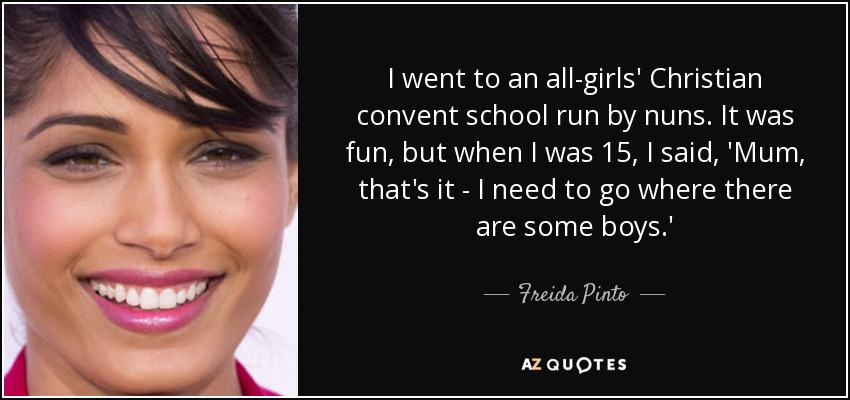 I went to an all-girls' Christian convent school run by nuns. It was fun, but when I was 15, I said, 'Mum, that's it - I need to go where there are some boys.' - Freida Pinto