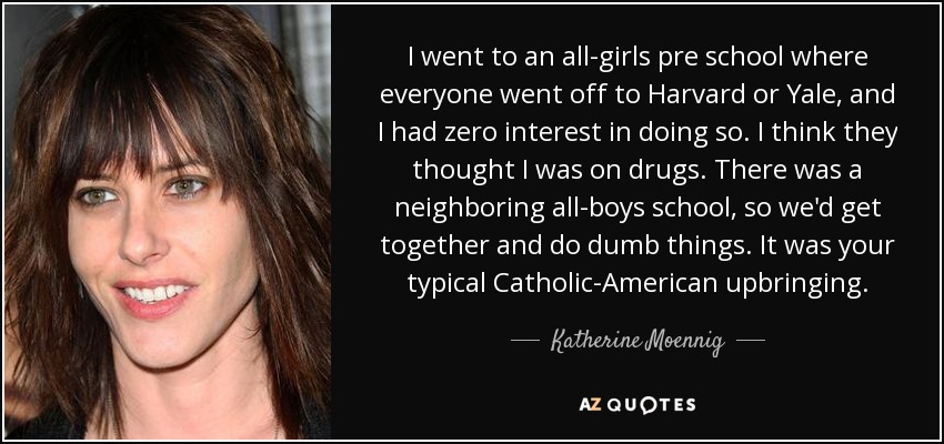 I went to an all-girls pre school where everyone went off to Harvard or Yale, and I had zero interest in doing so. I think they thought I was on drugs. There was a neighboring all-boys school, so we'd get together and do dumb things. It was your typical Catholic-American upbringing. - Katherine Moennig