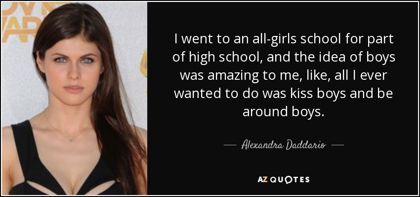 I went to an all-girls school for part of high school, and the idea of boys was amazing to me, like, all I ever wanted to do was kiss boys and be around boys. - Alexandra Daddario