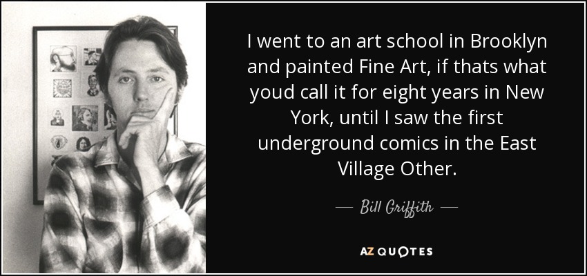 I went to an art school in Brooklyn and painted Fine Art, if thats what youd call it for eight years in New York, until I saw the first underground comics in the East Village Other. - Bill Griffith