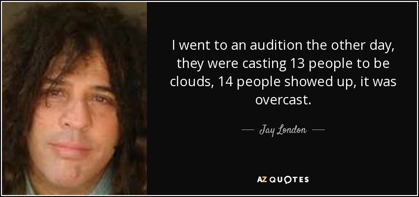 I went to an audition the other day, they were casting 13 people to be clouds, 14 people showed up, it was overcast. - Jay London