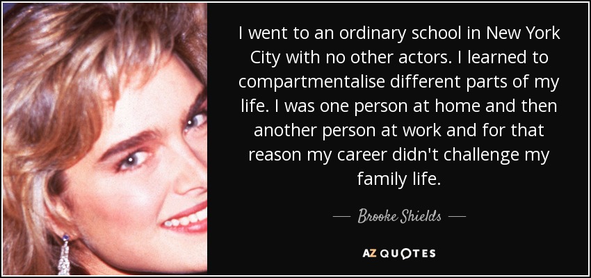 I went to an ordinary school in New York City with no other actors. I learned to compartmentalise different parts of my life. I was one person at home and then another person at work and for that reason my career didn't challenge my family life. - Brooke Shields